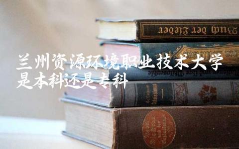 兰州资源环境职业技术大学是本科还是专科