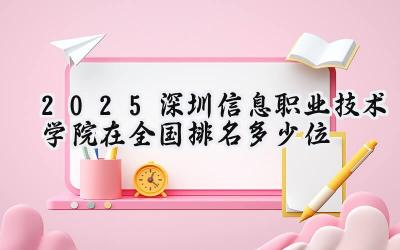 2025年深圳信息职业技术学院全国高职院校排名及实力解读