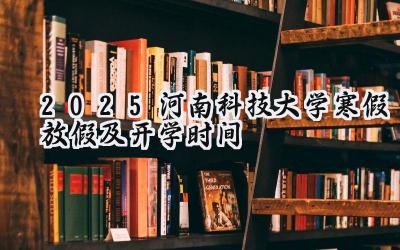 2025河南科技大学寒假放假及开学时间