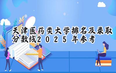 天津医药类大学排名及录取分数线（2025年参考）