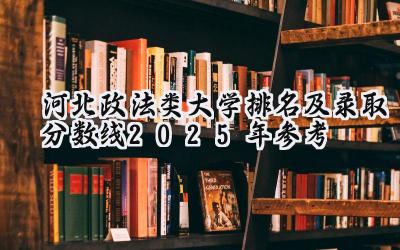 河北政法类大学排名及录取分数线（2025年参考）