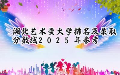 湖北艺术类大学排名及录取分数线（2025年参考）