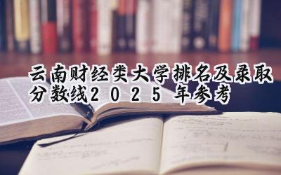 云南财经类大学排名及录取分数线（2025年参考）