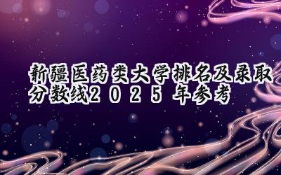 新疆医药类大学排名及录取分数线（2025年参考）