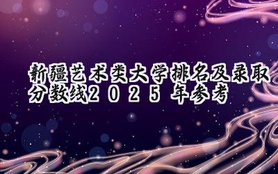 新疆艺术类大学排名及录取分数线（2025年参考）