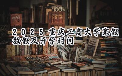 2025重庆工商大学寒假放假及开学时间