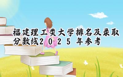 福建理工类大学排名及录取分数线（2025年参考）