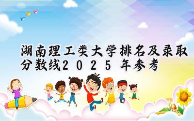 湖南理工类大学排名及录取分数线（2025年参考）