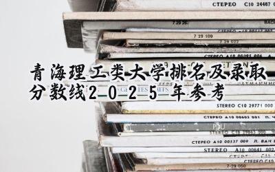 青海理工类大学排名及录取分数线（2025年参考）