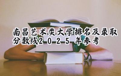 南昌艺术类大学排名及录取分数线（2025年参考）