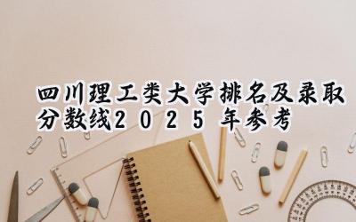 四川理工类大学排名及录取分数线（2025年参考）