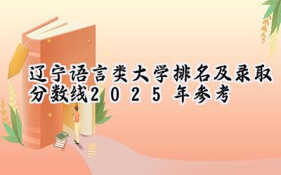 辽宁语言类大学排名及录取分数线（2025年参考）