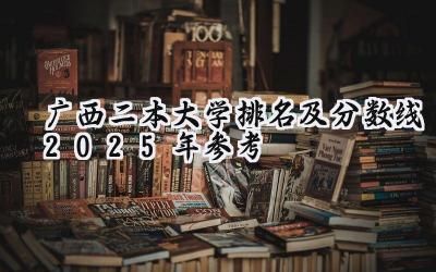 广西二本大学排名及分数线（2025年参考）