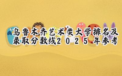 乌鲁木齐艺术类大学排名及录取分数线（2025年参考）