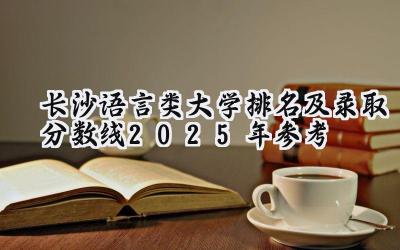 长沙语言类大学排名及录取分数线（2025年参考）