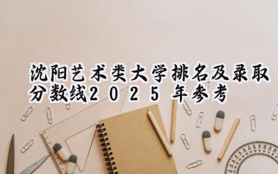 沈阳艺术类大学排名及录取分数线（2025年参考）