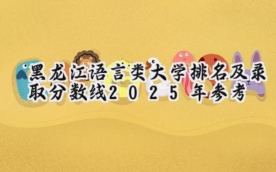 黑龙江语言类大学排名及录取分数线（2025年参考）