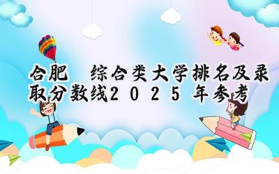 合肥‌综合类大学排名及录取分数线（2025年参考）