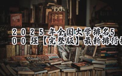 2025年全国大学排名500强【完整版】最新排行榜