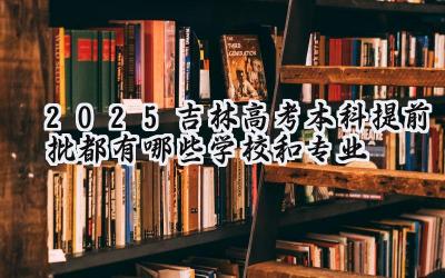 2025吉林高考本科提前批都有哪些学校和专业