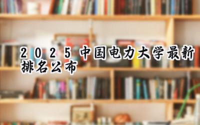 2025中国电力大学最新排名公布