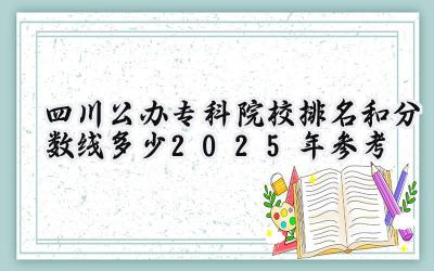 四川公办专科院校排名和分数线多少（2025年参考）