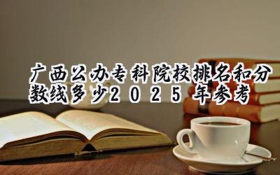 广西公办专科院校排名和分数线多少（2025年参考）