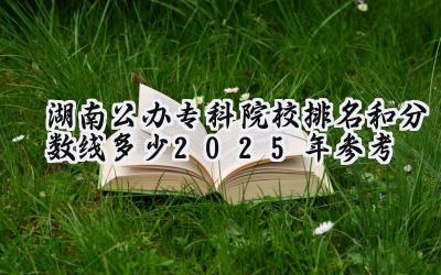 湖南公办专科院校排名和分数线多少（2025年参考）